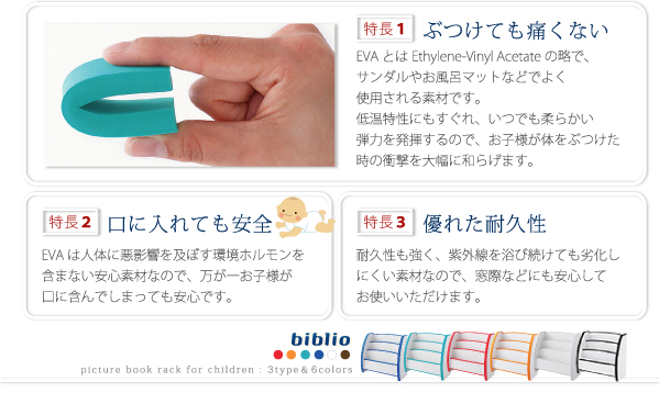 ソフト素材キッズファニチャーシリーズ biblio サンダルや、お風呂マットなどにも使われるEVA樹脂は柔らかく、強度があります。製品の角の部分にこのEVA樹脂を使用しているので、万が一お子様がぶつけてしまった時の、衝撃を軽減します。