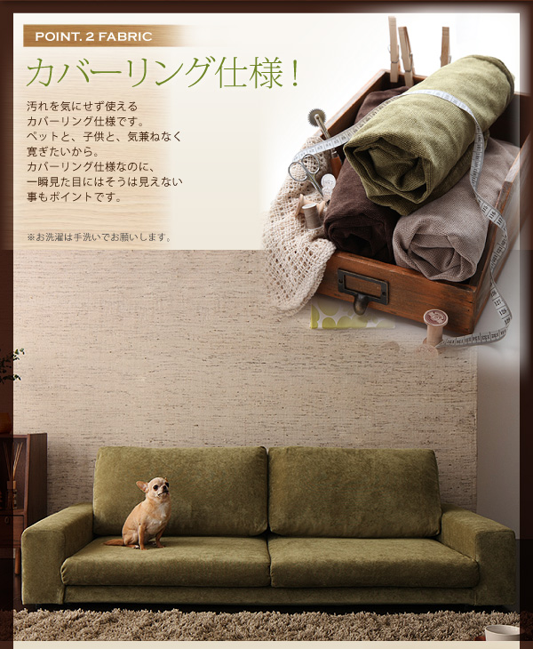 -------------■POINT2・・・・カバーリング仕様!-------------------------------------汚れを気にせず使えるカバーリング仕様です。ペットと、子供と、気兼ねなく寛ぎたいから。カバーリング仕様なのに、一瞬見た目にはそうは見えない事もポイントです。※お洗濯は手洗いでお願いします。カバーリングフロアソファ【Lenon】レノン