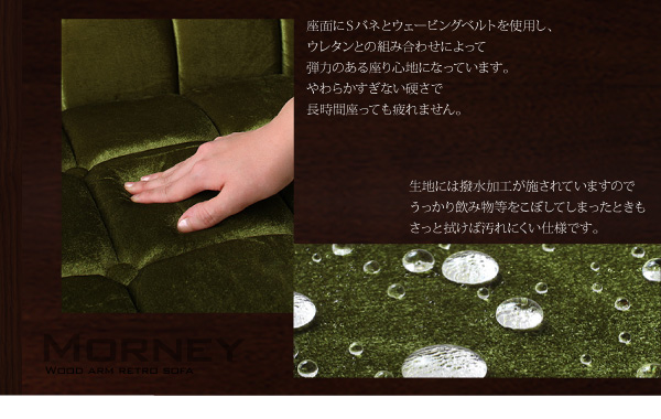 座面にはSバネとウェービングベルトを使用し、ウレタンとの組み合わせによって弾力のある座り心地になっています。やわらかすぎない硬さで長時間座っても疲れません。生地には撥水加工が施されていますのでうっかり飲み物等をこぼしてしまったときもさっと拭けば汚れにくい仕様です。木肘レトロソファ【MORNEY】モーニー