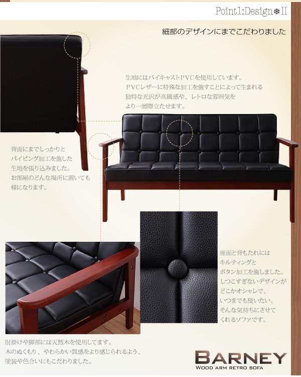 Point 1 :Design-2細部のデザインにまでこだわりました背面にまでしっかりとパイピング加工を施した生地を張り込みました。お部屋のどんな場所に置いても様になります。生地にはバイキャストPVCを使用しています。PVCレザーに特殊な加工を施すことによって生まれる独特な光沢が高級感や、レトロな雰囲気をより一層際立たせます。肘掛けや脚部には天然木を使用してます。木のぬくもり、やわらかい質感をより感じられるよう、塗装や色合いにもこだわりました。座面と背もたれにはキルティングとボタン加工を施しました。しつこすぎないデザインがどこかオシャレで、いつまでも使いたい、そんな気持ちにさせてくれるソファです。木肘レトロソファ【BARNEY】バーニー