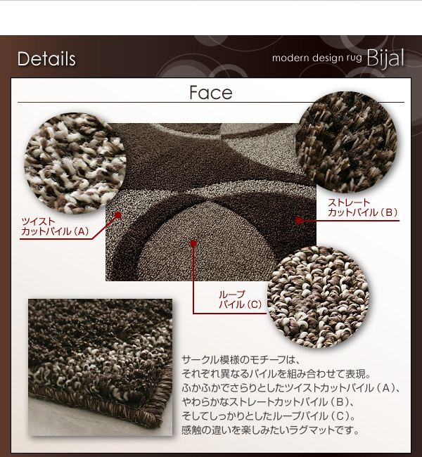 ■Details ・Face・ サークル模様のモチーフは、それぞれ異なるパイルを組み合わせて表現。ふかふかでさらりとしたツイストカットパイル(A)、やわらかなストレートカットパイル(B)、そしてしっかりとしたループパイル(C)。感触の違いを楽しみたいラグマットです。 モダンラグ【Bijal】ビジャル