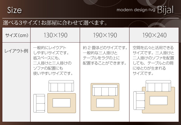 Size ■選べる3サイズ!お部屋に合わせて選べます。★130×190 一般的にレイアウトしやすいサイズです。省スペースにも、二人掛けと三人掛けのソファの配置にも使いやすいサイズです。★190×190 約2畳ほどのサイズです。一般的な三人掛けとテーブルをラグの上に配置することができます。★190×240 空間を広々と活用できるサイズです。三人掛けと二人掛けのソファを配置しても、テーブルとの間にゆとりが生まれるサイズです。 モダンラグ【Bijal】ビジャル