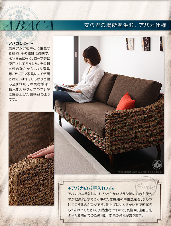 ABACA/安らぎの場所を生む、アバカ仕様 ABACA(アバカ)は東南アジアを原産とするバナナの木の一種で、その表皮にすぐれた強度があることから、ロープの原料として使われるなど、さまざまなプロダクトの材料として用いられてきました。耐久性もあり、しっかりとした網目でインドネシア、バリ等の家具には広く使用されています。アバカのお手入れ方法 アバカのお手入れには、やわらかいブラシ状のものを使うのが効果的。水でごく薄めた家庭用の中性洗剤を、少しつけてこするのがコツです。仕上げにやわらかい布で乾拭きしてあげてください。天然素材ですので、長期間、直射日光の当たる場所でのご使用は、変色の恐れがあります。 アバカシリーズ【Parama】パラマ
