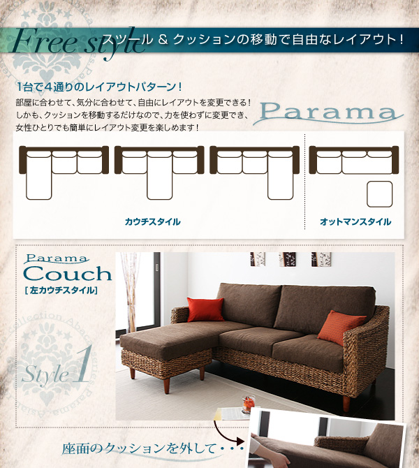 Free Style/スツール&クッションの移動で自由なレイアウト 1台で4通りのレイアウトパターン! 部屋に合わせて、気分に合わせて、自由にレイアウトを変更できる!しかもクッションを移動するだけなので、力を使わずに変更でき、女性ひとりでも簡単にレイアウト変更を楽しめます! 座面のクッションを外して・・・ アバカシリーズ【Parama】パラマ