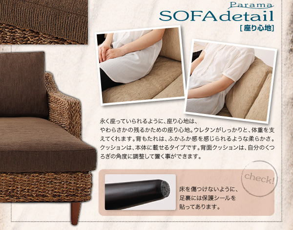■SOFA/座り心地 永く座っていられるように、座り心地はやわらかさの残るかための座り心地。ウレタンがしっかりと体重を支えてくれます。背もたれは、ふかふか感を感じられるような柔らかさ。クッションは本体に載せるタイプです。背面クッションは自分のくつろぎの角度に調整して置くことができます。 アバカシリーズ【Parama】パラマ