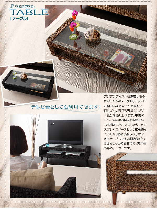 ■TABLE アジアンテイストを満喫するのにぴったりのテーブル。しっかりと編みこまれたアバカ素材と、涼しげなガラスの天板がリゾート気分を盛り上げます。中央のスペースには雑誌や小物をいれる収納スペースにしたり、ディスプレイスペースとして花を飾ってみたり様々な楽しみ方ができるテーブルです。幅120cmと大きさもしっかりあるので、実用性のあるテーブルです。 テレビ台としても利用できます! アバカシリーズ【Parama】パラマ