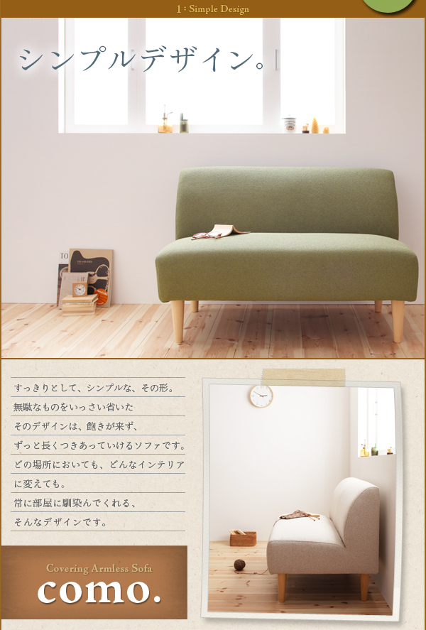 カバーリングアームレスソファ【como.】コモはすっきりとしてシンプル。無駄なものをいっさい省いたそのデザインは、飽きが来ず、ずっと長くつきあっていけるソファです。どの場所においても、どんなインテリアに変えても。常に部屋に馴染んでくれる、そんなデザインです。