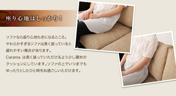 座り心地はしっかり! ソファなら座り心地もきになるところ。やわらかすぎるソファは長く座っていると疲れやすい場合があります。Caramaは長く座っていただけるよう少し硬めのクッションにしています。 ソファの上でいつまでもゆったりとしたひと時をお過ごしいただけます。 アバカシリーズ【Carama】カラマ