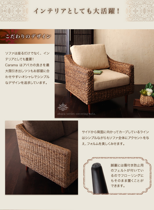 インテリアとしても大活躍!こだわりのデザイン ソファは座るだけでなく、インテリアとしても重要!Caramaはアバカの良さを最大限引き出しつつもお部屋に合わせやすいオシャレでシンプルなデザインを追求しています。サイドから背面に向かってカーブしているラインはシンプルながらもソファ全体にアクセントを与え、フォルムを美しくみせます。脚裏には傷付き防止用のフェルトが付いているのでフローリングにもそのまま置くことができます。 アバカシリーズ【Carama】カラマ