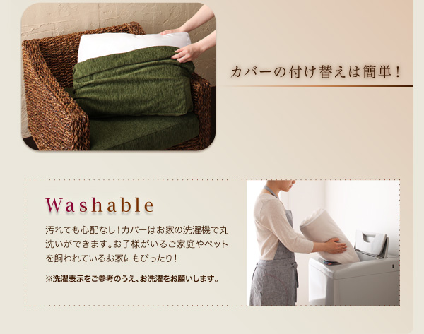 カバーの付け替えは簡単! Washable 汚れても心配なし!カバーはお家の洗濯機で丸洗いができます。お子様がいるご家庭やペットを飼われているお家にもぴったり! ※洗濯表示をご参考のうえ、お洗濯をお願いします。 アバカシリーズ【Carama】カラマ