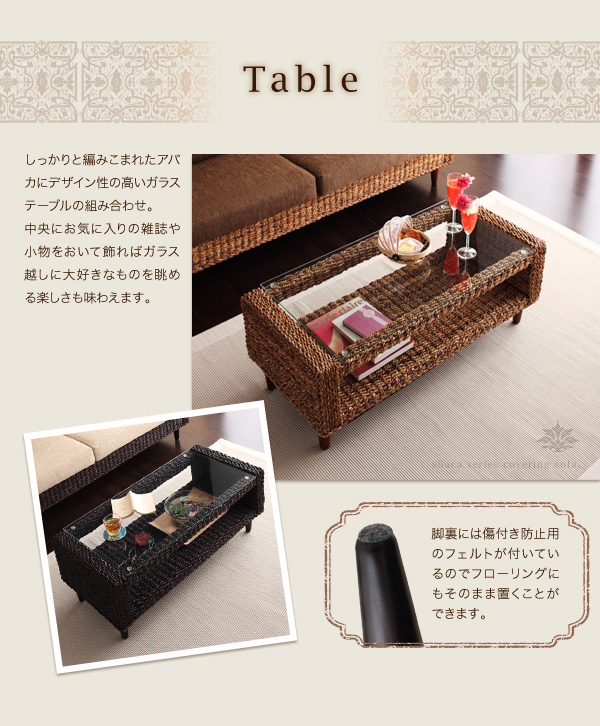 Table しっかりと編み込まれたアバカにデザイン性の高いガラステーブルの組み合わせ。中央にお気に入りの雑誌や小物を置いて飾ればガラス越しに大好きなものを眺める楽しさも味わえます。脚裏には傷付き防止用のフェルトが付いているのでフローリングにもそのまま置くことができます。 アバカシリーズ【Carama】カラマ