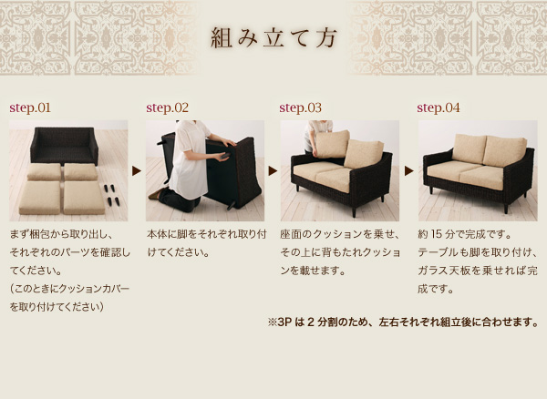 組み立て方 step.01 まず梱包から取り出し、それぞれのパーツを確認してください。(このときにクッションカバーを取り付けてください) step.02 本体に脚をそれぞれ取り付けてください。 step.03 座面のクッションを乗せ、その上に背もたれクッションを載せます。 step.04 約15分で完成です。テーブルも脚を取り付け、ガラス天板を乗せれば完成です。※3Pは2分割のため、左右それぞれ組み立て後に合わせます。 アバカシリーズ【Carama】カラマ
