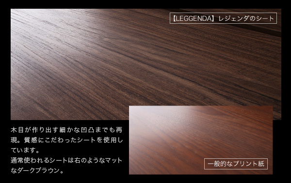 木目が作り出す細かな凹凸までも再現。質感にこだわったシートを使用しています。通常使われるシートは右のようなマットなダークブラウン。ハイタイプテレビボード【LEGGENDA】レジェンダ