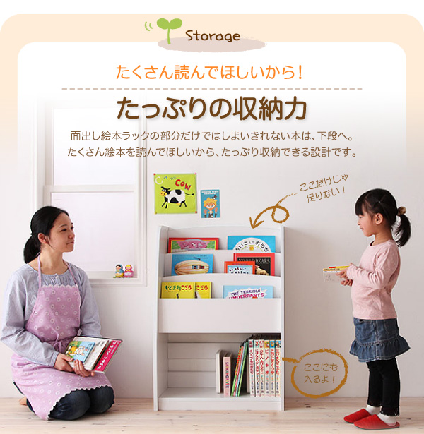 シンプルキッズ収納家具【CREA】クレア【棚付絵本ラック】 たくさん読んでほしいから!たっぷりの収納力 面出し絵本ラックの部分だけではしまいきれない本は、下段へ。たくさん絵本を読んでほしいから、たっぷり収納できる設計です。