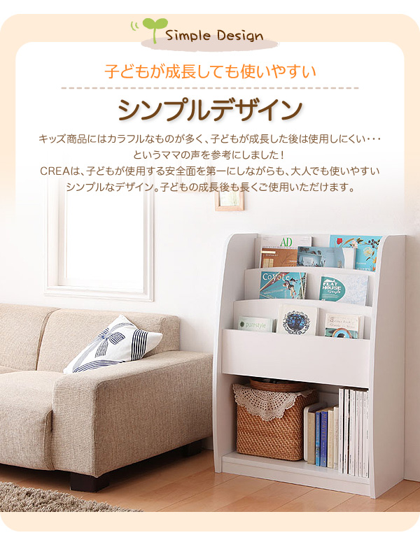 シンプルキッズ収納家具【CREA】クレア【棚付絵本ラック】 子どもが成長しても使いやすいシンプルデザイン キッズ商品にはカラフルなものが多く、子どもが成長した後は使用しにくい・・・というママの声を参考にしました!CREAは、子どもが使用する安全面を第一にしながらも、大人でも使いやすいシンプルなデザイン。子どもの成長後も長くご使用いただけます。