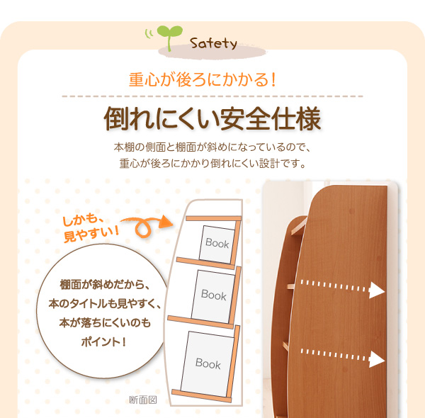 重心が後ろにかかる!倒れにくい安全仕様。本棚の側面と棚面が斜めになっているので、重心が後ろにかかり倒れにくい設計です。しかも、見やすい!棚面が斜めだから、本のタイトルも見やすく、本が落ちにくいのもポイント!【CREA】クレアシリーズ【本棚】幅93cm