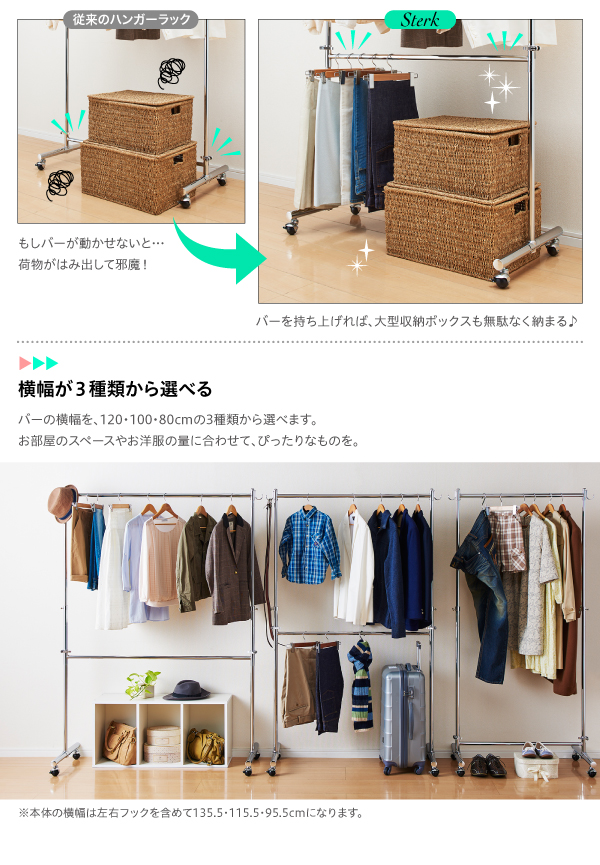上下ダブルバー頑丈ハンガーラック【Sterk】ステルク もしバーが動かせないと…荷物がはみ出して邪魔!→バーを持ち上げれば、大型収納ボックスも無駄なく納まる♪ 横幅が3種類から選べるバーの横幅を、120・100・90cmの3種類から選べます。お部屋のスペースやお洋服の量に合わせて、ぴったりなものを。※本体の横幅は135.5・115.5・95.5cmになります。 ◆TYPE VARIATIONWIDE:90cm TYPEWIDE:100cm TYPEWIDE:120cm TYPE