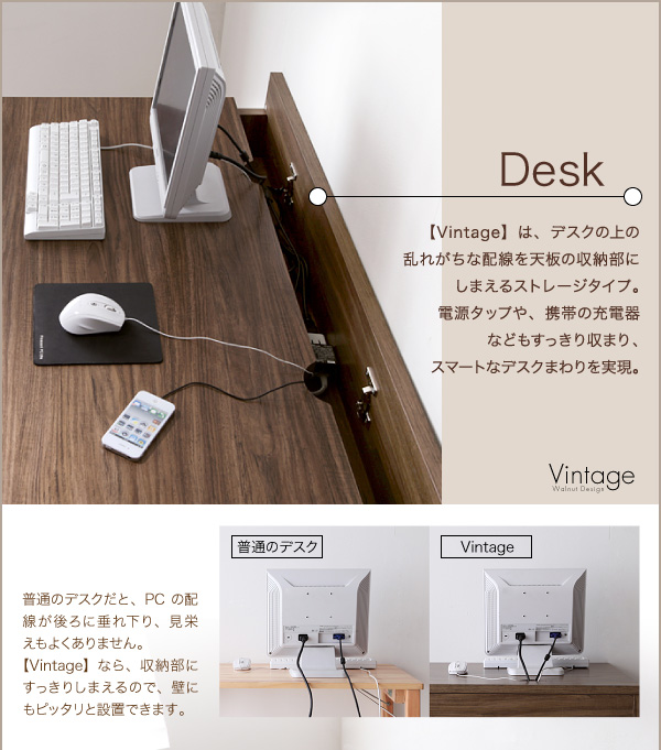 Desk 【Vintage】は、デスクの上の乱れがちな配線を天板の収納部にしまえるストレージタイプ。電源タップや、携帯の充電器などもすっきり収まり、スマートなデスクまわりを実現。普通のデスクだと、PCの配線が後ろに垂れ下り、見栄えもよくありません。⇒【Vintage】なら、収納部にすっきりしまえるので、壁にもピッタリと設置できます。 ウォールナットデザインシステムデスク【Vintage】ヴィンテージ