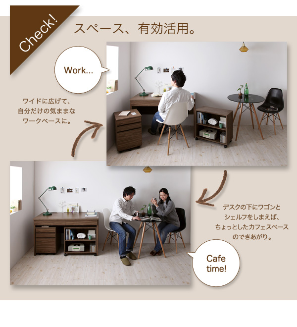 check! スペース、有効活用 ワイドに広げて、自分だけの気ままなワークペースに。デスクの下にワゴンとシェルフをしまえば、ちょっとしたカフェスペースのできあがり。 ウォールナットデザインシステムデスク【Vintage】ヴィンテージ