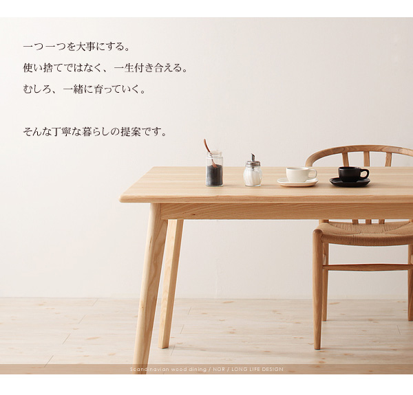 一つ一つを大事にする。使い捨てではなく、一生付き合える。むしろ、一緒に育っていく。そんな丁寧な暮らしの提案です。天然木北欧スタイル無垢材ダイニング【Nor】ノール ダイニングセット・テーブル・チェア