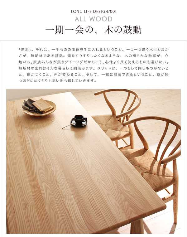 ALL WOOD一期一会の、木の鼓動「無垢」。それは、一生ものの価値を手に入れるということ。一つ一つ違う木目と温かさが、無垢材である証拠。頬をすりすりしたくなるような、木の滑らかな触感が、心地いい。家族みんなで集うダイニングだからこそ、心地よく長く使えるものを選びたい。無垢材の家具はそんな暮らしに馴染みます。メリットは、一つとして同じものがないこと。傷がつくこと。色が変わること。そして、一緒に成長できるということ。時が経つほどにぬくもりも思い出も増していきます。天然木北欧スタイル無垢材ダイニング【Nor】ノール ダイニングセット・テーブル・チェア