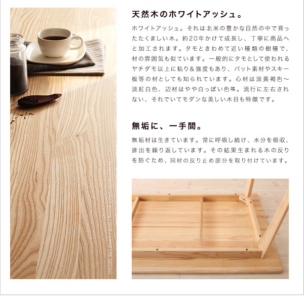 *天然木のホワイトアッシュ。ホワイトアッシュ。それは北米の豊かな自然の中で育ったたくましい木。約20年かけて成長し、丁寧に商品へと加工されます。タモときわめて近い種類の樹種で、材の雰囲気も似ています。一般的にタモとして使われるヤチダモ以上に粘り&強度もあり、バット素材やスキー板等の材としても知られています。芯材は淡黄褐色〜淡紅白色、辺材はやや白っぽい色味。流行に左右されない、それでいてモダンな美しい木目も特徴です。*無垢に、一手間。無垢材は生きています。常に呼吸し続け、水分を吸収、排出を繰り返しています。その結果生まれる木の反りを防ぐため、天板の裏に溝を彫り、同材の反り止め部材を取り付けています。天然木北欧スタイル無垢材ダイニング【Nor】ノール ダイニングセット・テーブル・チェア