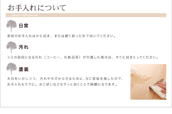 お手入れについて日常:普段のお手入れはから拭き、または硬く絞った布で拭いてください。汚れ:シミの原因になる汚れ(コーヒー、化粧品等)が付着した場合は、すぐに拭きとってください。塗装;木目もいかしつつ、汚れや傷から守るために、NC塗装を施したので、お手入れもラクに。水こぼしなどもサッと拭くことで綺麗になります。天然木北欧スタイル無垢材ダイニング【Nor】ノール ダイニングセット・テーブル・チェア