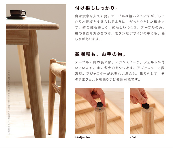 *付け根もしっかり。脚は食卓を支える要。テーブルは組み立てですが、しっかりと天板を支えられるように、がっちりとした構造です。結合部も美しく、頼もしいつくり。テーブルの角、脚の側面も丸みをつけ、モダンなデザインの中にも、優しさがあります。*微調整も、お手の物。テーブルの脚の裏には、アジャスターと、フェルトが付いています。床の多少のガタつきは、アジャスターで微調整。アジャスターが必要ない場合は、取り外して、そのままフェルトを貼り付け使用可能です。天然木北欧スタイル無垢材ダイニング【Nor】ノール ダイニングセット・テーブル・チェア