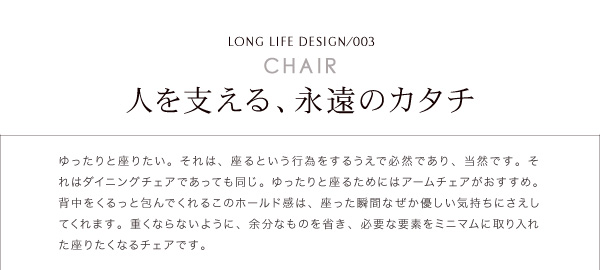CHAIR人を支える、永遠のカタチゆったりを座りたい。それは、座るという行為をするうえで必然であり、当然です。それはダイニングチェアであっても同じ。ゆったりと座るためにはアームチェアがおすすめ。背中をくるっと包んでくれるこのホールド感は、座った瞬間なぜか優しい気持ちにさえしてくれえます。重くならないように、余分なものを省き、必要な要素をミニマムに取り入れた座るたくなるチェアです。天然木北欧スタイル無垢材ダイニング【Nor】ノール ダイニングセット・テーブル・チェア