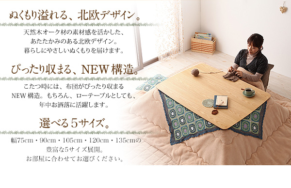 天然木オーク材北欧デザインこたつテーブル【Trukko】トルッコ ぬくもり溢れる、北欧デザイン。 天然木オーク材の素材感を活かした、あたたかみのある北欧デザイン。暮らしにやさしいぬくもりを届けます。 ぴったり収まる、NEW構造!こたつ時には布団がぴったり収まるNEW構造。もちろん、ローテーブルとしても年中お洒落に活躍します。 選べる4サイズ。幅75cm・90cm・105cm・120cmの豊富な4サイズ展開。お部屋に合わせてお選びください。