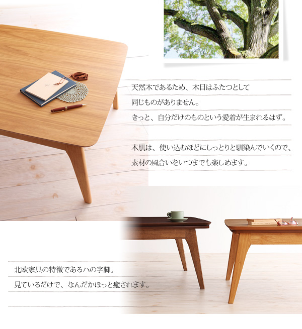 天然木オーク材北欧デザインこたつテーブル【Trukko】トルッコ 天然木であるため、木目はふたつとして同じものがありません。きっと、自分だけのものという愛着が生まれるはず。木肌は、使い込むほどにしっとりと馴染んでいくので、素材の風合いをいつまでも楽しめます。北欧家具の特徴であるハの字脚。見ているだけで、なんだかほっと癒されます。