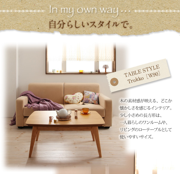 天然木オーク材北欧デザインこたつテーブル【Trukko】トルッコ In my own way- 自分らしいスタイルで。TABLE STYLE・・・Trukko【W90】木の素材感が映える、どこか懐かしさを感じるインテリア。少し小さめの長方形は、一人暮らしのワンルームや、リビングのローテーブルとして使いやすいサイズ。