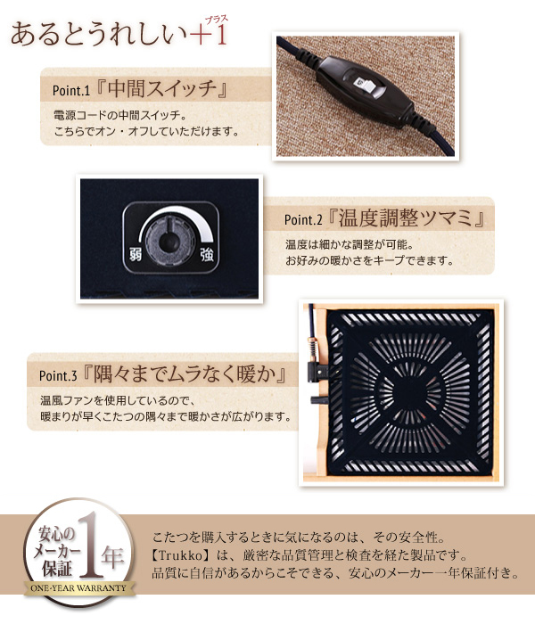 天然木オーク材北欧デザインこたつテーブル【Trukko】トルッコ こだわりのヒーター こだわり(1)脱臭機能付き 酸化・吸着触媒による分解脱臭で、布団内にこもりがちなイヤな臭いを抑えます。 こだわり(2)隅々までムラなく暖か 温風ファンを使用しているので、暖まりが早くこたつの隅々まで暖かさが広がります。 こだわり(3)安心・安全の日本製 安心の国内トップメーカー製。本体内には温度ヒューズ、電源コードには電流ヒューズを内蔵し、安全性の高い設計を実現しました。 中間スイッチ-電源コードの中間スイッチ。こちらでオン・オフしていただけます。 温度調整ノズル-温度は細かな調整が可能。お好みの暖かさをキープできます。 安心のメーカー1年保証 こたつを購入するときに気になるのは、その安全性。【Trukko】は、厳密な品質管理と検査を経た製品です。品質に自信があるからこそできる、安心のメーカー1年保証付き。(ヒーター部)
