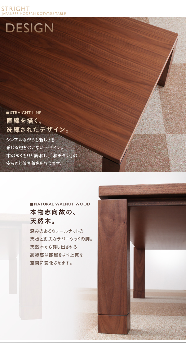 DESIGN■STRAIGHT LINE 直線を描く、洗練されたデザイン。シンプルながらも新しさを感じる飽きのこないデザイン。木のぬくもりと調和し、「和モダン」の安らぎと落ち着きを与えます。■NATURAL WALNUT WOOD 本物志向故の、天然木。深みのあるウォールナットの天板と丈夫なラバーウッドの脚。天然木から醸し出される高級感は部屋をより上質な空間に変化させます。天然木ウォールナット材 家具調和モダンこたつテーブル【STRIGHT】ストライト