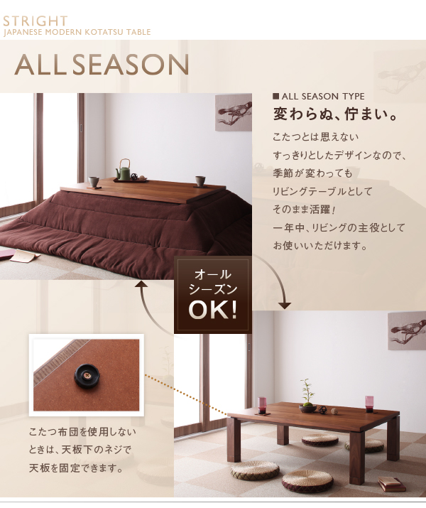 ALL SEASON■ALL SEASON TYPE 変わらぬ、佇まい。こたつとは思えないすっきりとしたデザインなので、季節が変わってもリビングテーブルとしてそのまま活躍!一年中、リビングの主役としてお使いいただけます。こたつ布団を使用しないときは、天板下のネジで天板を固定できます。天然木ウォールナット材 家具調和モダンこたつテーブル【STRIGHT】ストライト
