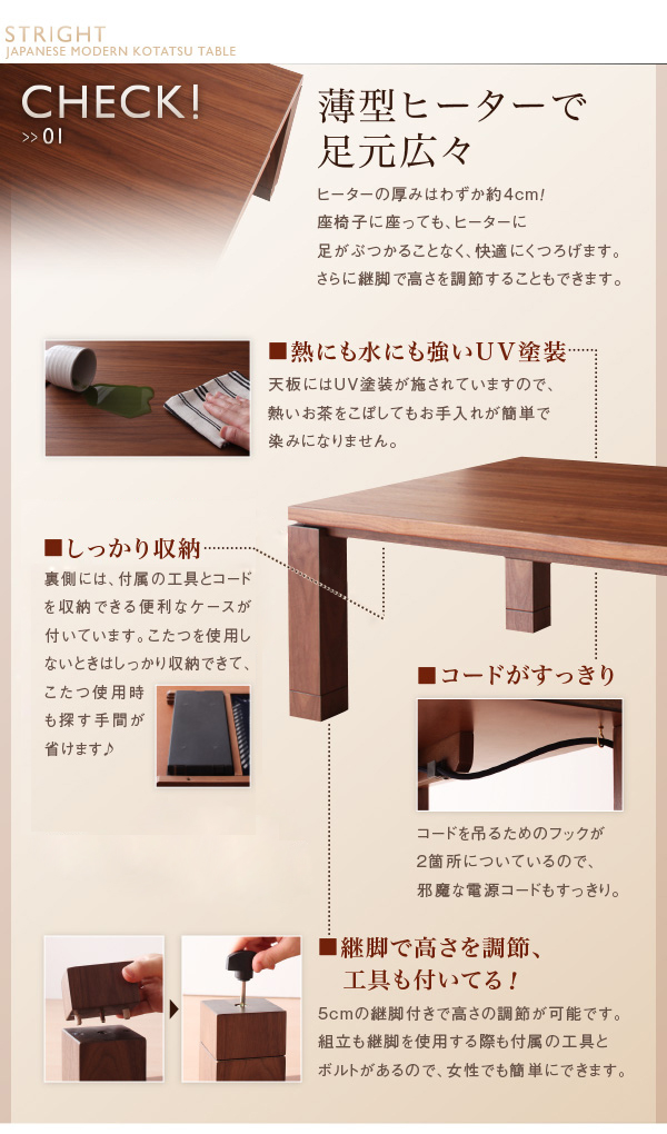 ■熱にも水にも強いUV塗装 天板にはUV塗装が施されていますので、熱いお茶をこぼしてもお手入れが簡単で染みになりません。■しっかり収納 裏側には、付属の工具とコードを収納できる便利なケースが付いています。こたつを使用しないときはしっかり収納できて、こたつ使用時も探す手間が省けます♪■継脚で高さを調節、工具も付いてる!5cmの継脚付きで高さの調節が可能です。組立も継脚を使用する際も付属の工具とボルトがあるので、女性でも簡単にできます。■コードがすっきり コードを吊るためのフックが2箇所についているので、邪魔な電源コードもすっきり。天然木ウォールナット材 家具調和モダンこたつテーブル【STRIGHT】ストライト