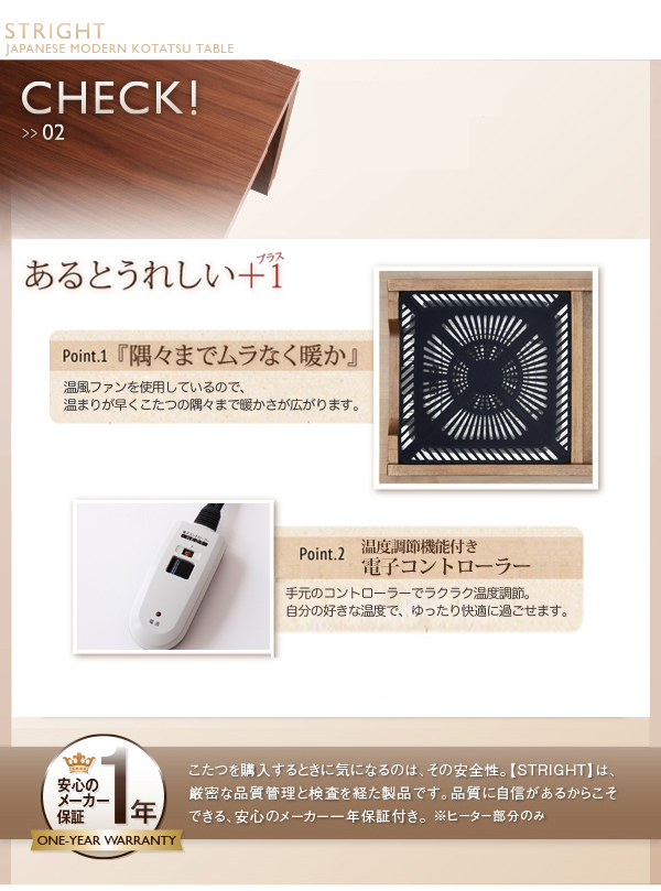 CHECK!>>02 こだわりのヒーター こだわり1『脱臭機能付き』酸化・吸着触媒による分解脱臭で、布団内にこもりがちなイヤな臭いを抑えます。こだわり2『隅々までムラなく暖か』温風ファンを使用しているので、暖まりが早くこたつの隅々まで暖かさが広がります。こだわり3『安心・安全の日本製』安心ん国内トップメーカー製。本体内には温度ヒューズ、電源コードには電流ヒューズを内蔵し、安全性の高い設計を実現しました。電子コントローラー オン・オフも細かな温度調整もお手元で簡単に行えます。安心のメーカー1年保証 こたつを購入するときに気になるのは、その安全性。【STRIGHT】は、厳密な品質管理と検査を経た製品です。品質に自信があるからこそできる、安心のメーカー1年保証付き。※ヒーター部分のみ 天然木ウォールナット材 家具調和モダンこたつテーブル【STRIGHT】ストライト