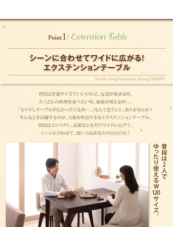 point1 Extention Table シーンに合わせてワイドに広がる!エクステンションテーブル 普段は普通サイズでいいけれど、友達が集まる時、たくさんの料理を並べたい時、家族が増える時・・・、「もう少しテーブルが広かったらなあ…。」なんて思うこと、ありませんか?そんなとき活躍するのが、天板を伸長できるエクステンションテーブル。普段はコンパクト、必要なときだけワイドに広げて。シーンに合わせて、使い方はあなたの自由自在!普段は2人でゆったり使えるW120サイズ。 北欧デザインエクステンションダイニング【Leafy】リーフィ