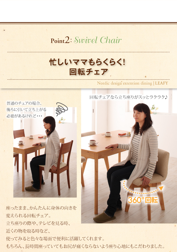 point2 Swivel Chair 忙しいママもらくらく!回転チェア 普通のチェアの場合、後ろに引いて立ち上がる必要があるけれど・・・ 回転チェアなら立ち座りがスッとラクラク♪ 座ったまま、かんたんに身体の向きを変えられる回転チェア。立ち座りの際や、テレビを見る時、近くの物を取る時など、使ってみると色々な場面で便利に活躍してくれます。もちろん、長時間座っていてもお尻が痛くならないよう座り心地にもこだわりました。 北欧デザインエクステンションダイニング【Leafy】リーフィ