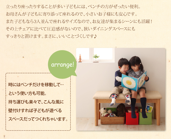 立ったり座ったりすることが多い子どもには、ベンチの方がぜったい便利。お母さんが子どもに寄り添って座れるので、小さいお子様にも安心です。また子どもなら3人並んで座れるサイズなので、お友達が集まるシーンにも活躍!その上ベンチはチェアに比べて圧迫感がないので、狭いダイニングスペースにもすっきりと置けます。まさに、いいことづくしです♪ arrange! 時にはベンチだけを移動して・・・という使い方も可能。持ち運びも楽々で、こんな風に壁付けすれば子どもが遊べるスペースだってつくれちゃいます。 北欧デザインエクステンションダイニング【Leafy】リーフィ