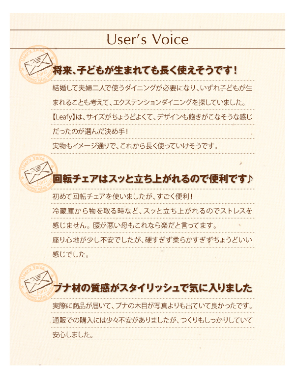 User's Voice 将来、子供が生まれても長く使えそうです!結婚して夫婦二人で使うダイニングが必要になり、いずれ子どもが生まれることも考えて、エクステンションダイニングを探していました。【Leafy】は、サイズがちょうどよくて、デザインも飽きがこなそうな感じだったのが選んだ決め手!実物もイメージ通りで、これから長く使っていけそうです。 回転チェアはスッと立ち上がれるので便利です♪ 初めて回転チェアを使いましたが、すごく便利!冷蔵庫から物を取る時など、スッと立ち上がれるのでストレスを感じません。腰が悪い母もこれなら楽だと言ってます。座り心地が少し不安でしたが、硬すぎず柔らかすぎずちょうどいい感じでした。 ブナ材の質感がスタイリッシュで気に入りました。実際に商品が届いて、ブナの木目が写真よりも出ていて良かったです。通販での購入には少々不安がありましたが、つくりもしっかりしていて安心しました。 北欧デザインエクステンションダイニング【Leafy】リーフィ