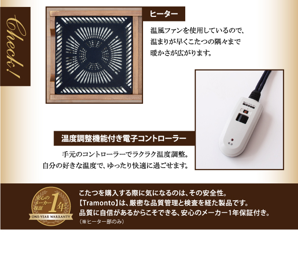 天然木ウォールナット材 継脚付こたつテーブル【Tramonto】トラモント・ヒーター温風ファンを使用しているので、温まりが早くこたつの隅々まで暖かさが広がります。・温度調整機能付き電子コントローラー手元のコントローラーでラクラク温度調整。自分の好きな温度で、ゆったり快適に過ごせます。≪1年保証≫こたつを購入する際に気になるのは、その安全性。【Tramonto】は、厳密な品質管理と検査を経た製品です。品質に自信があるからこそできる、安心のメーカー1年保証付き。(※ヒーター部のみ)