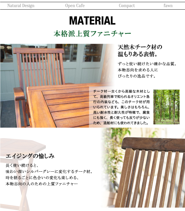 チーク天然木 折りたたみ式本格派リビングガーデンファニチャー【fawn】フォーン ■本格派上質ファニチャー天然木チーク材の温もりある表情。ずっと使い続けたい確かな品質。本物志向を求める人にぴったりの逸品です。チーク材…古くから高級な木材として、高級列車で知られるオリエント急行の内装なども、このチーク材が用いられています。美しさはもちろん、高い耐水性と耐久性が特徴で、腐食にも強く、長く使っても反りが少ないため、造船材にも使われてきました。エイジングの愉しみ長く使い続けると、味わい深いシルバーグレーに変化するチーク材。時を経るごとに色合いの変化も楽しめる、本物志向の人のための上質ファニチャー