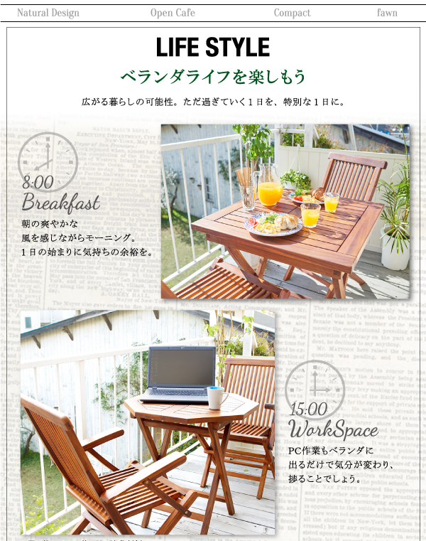 チーク天然木 折りたたみ式本格派リビングガーデンファニチャー【fawn】フォーン ■ライフスタイルベランダライフを楽しもう。広がる暮らしの可能性。ただ過ぎていく1日を、特別な1日に。08:00 Breakfast朝の爽やかな風を感じながらモーニング。1日の始まりに気持ちの余裕を。15:00 WorkSpacePC作業もベランダに出るだけで気分が変わり、捗ることでしょう。