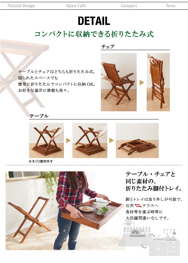 チーク天然木 折りたたみ式本格派リビングガーデンファニチャー【fawn】フォーン ■ディティールチェアテーブル・コンパクトに収納できる折りたたみ式テーブルとチェアはどちらも折りたたみ式。限られたスペースでも簡単に折りたたんでコンパクトに収納OK。お好きな場所に移動も楽々。トレイテーブル・チェアと同じ素材の、折りたたみ脚付トレイ。脚とトレイは取り外しが可能で、台所(→←)テラスへ食材等を運ぶ時等に大活躍間違いなしです。