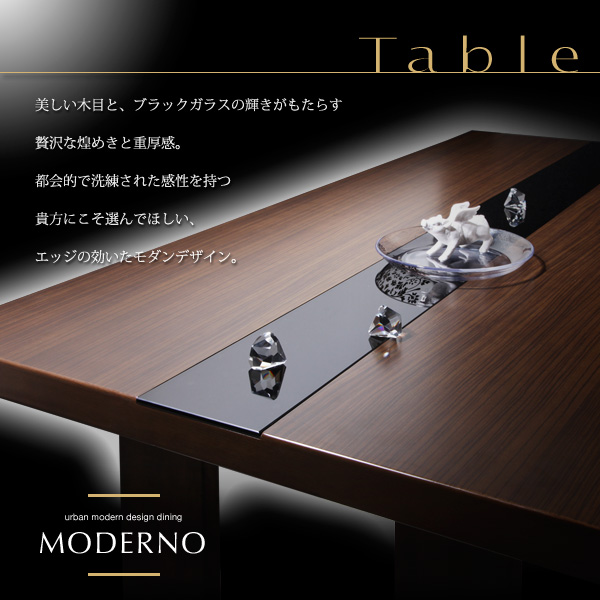 アーバンモダンデザインダイニング【MODERNO】モデルノ 美しい木目と、ブラックガラスの輝きがもたらす贅沢な煌めきと重厚感。都会的で洗練された感性を持つ貴方にこそ選んでほしい、エッジの効いたモダンデザイン。