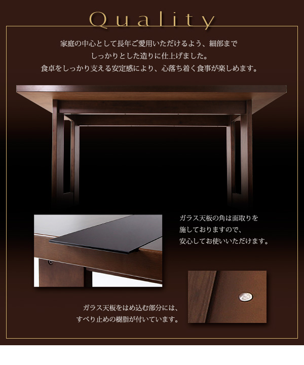 アーバンモダンデザインダイニング【MODERNO】モデルノ Quality 家庭の中心として長年ご愛用いただけるよう、細部までしっかりとした造りに仕上げました。食卓をしっかり支える安定感により、心落ち着く食事が楽しめます。ガラス天板の角は面取りを施しておりますので、安心してお使いいただけます。ガラス天板をはめ込む部分には、すべり止めの樹脂が付いています。