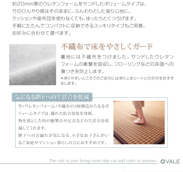 厚さが選べるバンブーラグ【vale】バレ 約20mm厚のウレタンフォームをサンドしたボリュームタイプは、竹のひんやり感はそのままに、ふんわりとした座り心地に。クッションや座布団を使わなくても、ゆったりとくつろげます。手軽にたたんでコンパクトに収納できるスッキリタイプもご用意。お好みに合わせて選べます。不織布で床をやさしくガード 裏地には不織布をつけました。サンドしたウレタンフォームの衝撃を吸収し、フローリングなどの床面への傷つきを防止します。※滑りやすいところでのご使用には滑り止めシートとの併用をおすすめします。***気になる階下への生活音を低減*** 竹・ウレタンフォーム・不織布の3層構造からなるボリュームタイプは、優れた防音効果を発揮。物を落とした時の衝撃音や足音などの生活音を低減してくれます。階下への音漏れが気になる、小さなお子さんがいるご家庭やマンション暮らしの方におすすめです。