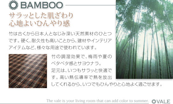 厚さが選べるバンブーラグ【vale】バレ ●BAMBOO サラッとした肌ざわり 心地よいひんやり感 竹は古くから日本人となじみ深い天然素材のひとつです。硬く、耐久性も高いことから、建材やインテリアアイテムなど、様々な用途で使われています。竹の調湿効果で、梅雨や夏のベタベタ感とサヨウナラ。足元はいつもサラッと快適です。高い熱伝導率で熱を放出してくれるから、いつでもひんやりと心地よく過ごせます。