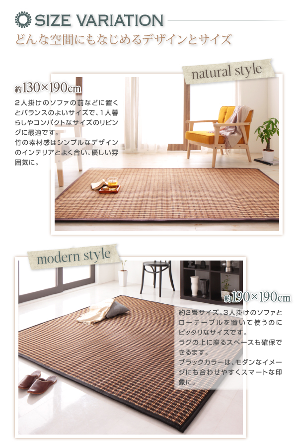 厚さが選べるバンブーラグ【vale】バレ ★SIZE VARIATION どんな空間にもなじめるデザインとサイズ ---約130×190cm--- 2人掛けのソファの前などに置くとバランスのよいサイズで、1人暮らしやコンパクトなサイズのリビングに最適です。竹の素材感はシンプルなデザインのインテリアとよく合い、優しい雰囲気に。 ---約190×190cm--- 約2畳サイズ。3人掛けのソファとローテーブルを置いて使うのにピッタリなサイズです。ラグの上に座るスペースも確保できます。ブラックカラーは、モダンなイメージにも合わせやすくスマートな印象に。